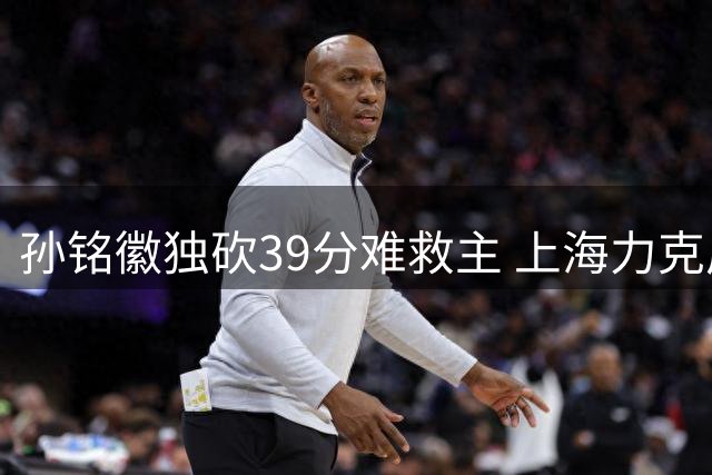 孙铭徽独砍39分难救主 上海力克广厦迎三连胜