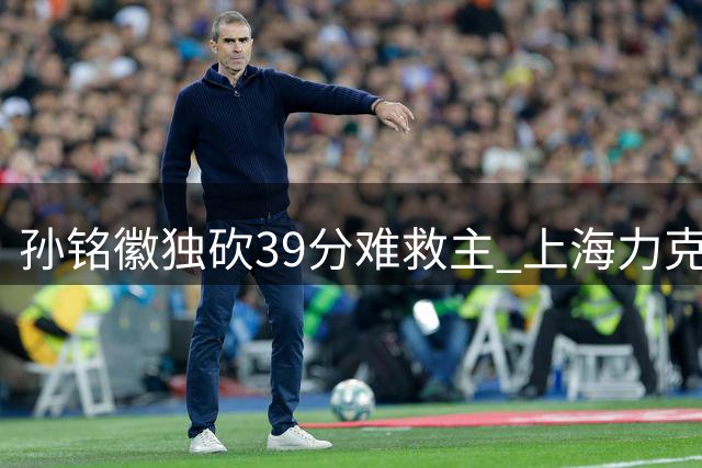 孙铭徽独砍39分难救主 上海力克广厦迎三连胜