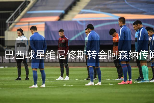 巴西球星维尼修斯转会阿森纳传闻升温，枪手更衣室信心十足