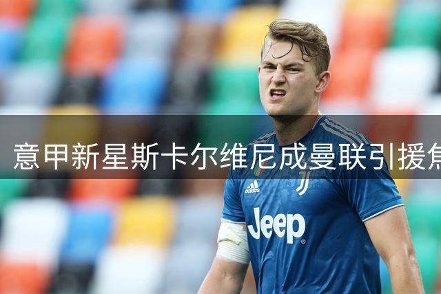 意甲新星斯卡尔维尼成曼联引援焦点 后防升级面临高价谈判