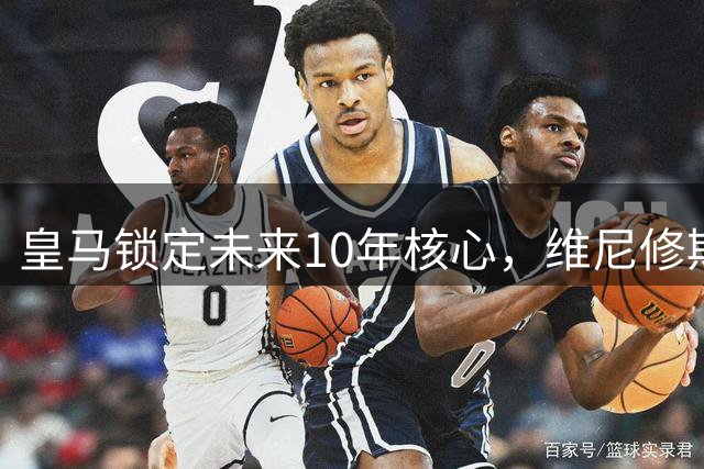 皇马锁定未来10年核心，维尼修斯续约至2032年彰显特殊地位