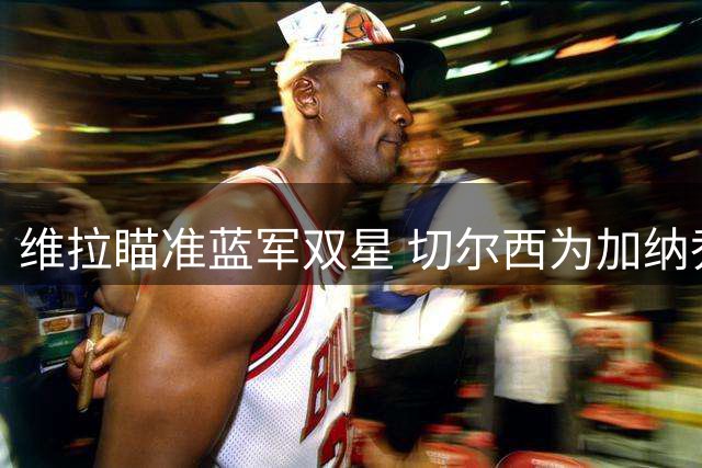 维拉瞄准蓝军双星 切尔西为加纳乔与杰克逊开价超1亿英镑