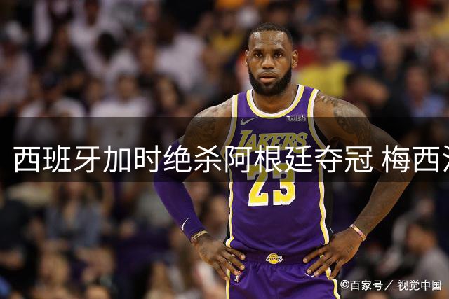 西班牙加时绝杀阿根廷夺冠 梅西泪洒赛场暗示世界杯谢幕