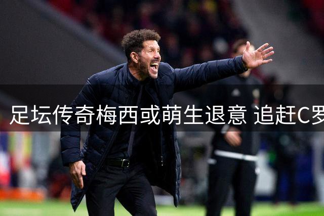 足坛传奇梅西或萌生退意 追赶C罗纪录恐难实现