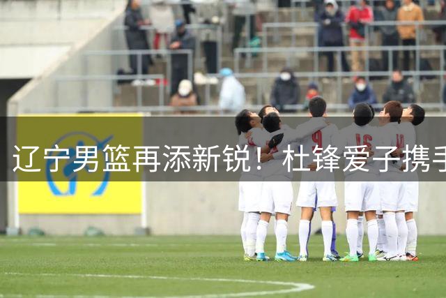 辽宁男篮再添新锐！杜锋爱子携手前国青队长强势加盟