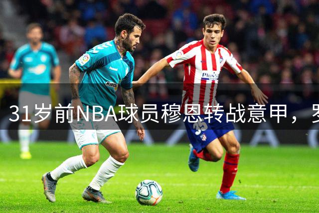 31岁前NBA球员穆恩转战意甲，罗马马克西马签下全能后场