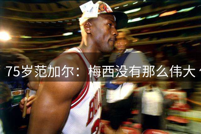 75岁范加尔：梅西没有那么伟大 他的所作所为不是那么令人愉快